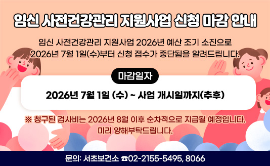 임신 사전건강관리 지원사업 2026년 예산 조기 소진으로 
 2026년 7월 1일(수)부터 신청 접수가 중단됨을 알려드립니다.
 
○ 마감일자 : 2026년 7월 1일 (수) ~ 사업 개시일까지(추후)

※ 청구된 검사비는 2026년 8월 이후 순차적으로 지급될 예정입니다.
   미리 양해부탁드립니다.
                      
○ 문의: 서초보건소 ☎02-2155-5495, 8066 