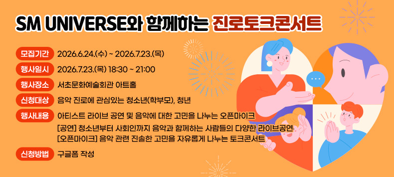 ○ SM UNIVERSE와 함께하는 진로토크콘서트

- 모집기간 : 2026.6.24.(수) ~ 2026.7.23.(목)

- 행사일시 : 2026.7.23.(목) 18:30 ~ 21:00

- 행사장소 : 서초문화예술회관 아트홀 

- 신청대상 : 음악 진로에 관심있는 청소년(학부모), 청년

- 행사내용 : 아티스트 라이브 공연 및 음악에 대한 고민을 나누는 오픈마이크

[공연] 청소년부터 사회인까지 음악과 함께하는 사람들의 다양한 라이브공연

[오픈마이크] 음악 관련 진솔한 고민을 자유롭게 나누는 토크콘서트

- 신청방법 : 구글폼 작성
