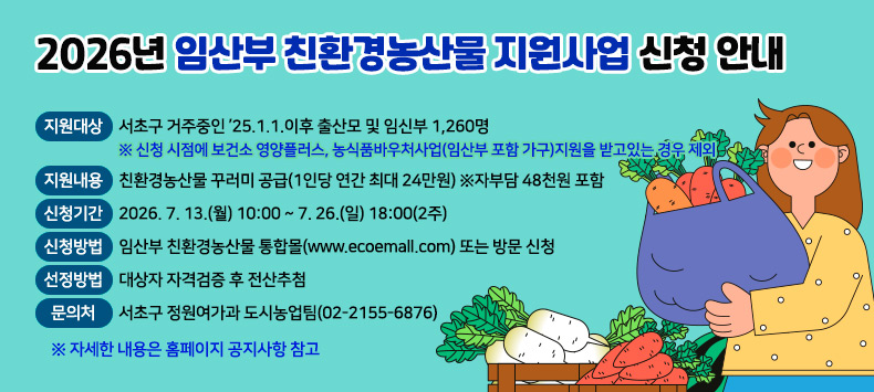 ○ 지원대상: 서초구 거주중인 ’25.1.1.이후 출산모 및 임신부 1,260명
   ※ 신청 시점에 보건소 영양플러스, 농식품바우처사업(임산부 포함 가구)지원을 받고있는 경우 제외
 ○ 지원내용: 친환경농산물 꾸러미 공급(1인당 연간 최대 24만원) ※자부담 48천원 포함
 ○ 신청기간: 2026. 7. 13.(월) 10:00 ~ 7. 26.(일) 18:00(2주) 
 ○ 신청방법: 임산부 친환경농산물 통합몰(www.ecoemall.com) 또는 방문 신청
 ○ 선정방법: 대상자 자격검증 후 전산추첨
 ○ 문 의 처: 서초구 정원여가과 도시농업팀(02-2155-6876)
  ※ 자세한 내용은 홈페이지 공지사항 참고