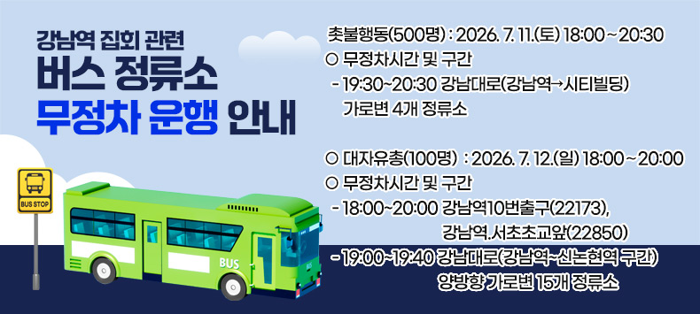 강남역 집회 관련 버스 정류소 무정차 운행 안내

○ 촛불행동(500명) : 2026. 7. 11.(토) 18:00∼20:30 
○ 무정차시간 및 구간
  - 19:30~20:30 강남대로(강남역→시티빌딩) 가로변 4개 정류소

○ 대자유총(100명)  : 2026. 7. 12.(일) 18:00∼20:00
○ 무정차시간 및 구간
  - 18:00~20:00 강남역10번출구(22173), 강남역.서초초교앞(22850)
  - 19:00~19:40 강남대로(강남역~신논현역 구간) 양방향 가로변 15개 정류소

