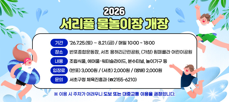 
❍ 기  간 : '26.7.25.(토) ∼ 8.21.(금) / 매일 10:00 ~ 18:00
❍ 장  소 : 반포종합운동장, 서초 용허리근린공원, (가칭) 원페를라 어린이공원
❍ 내  용 : 조립식풀, 에어풀·워터슬라이드, 분수터널, 놀이기구 등
❍ 입 장 료 : (반포) 3,000원 / (서초) 2,000원 / (방배) 2,000원
❍ 문  의 : 서초구청 체육진흥과 (☎2155-6210)
 이용 시 주차가 어려우니 도보 또는 대중교통 이용을 권장합니다.
