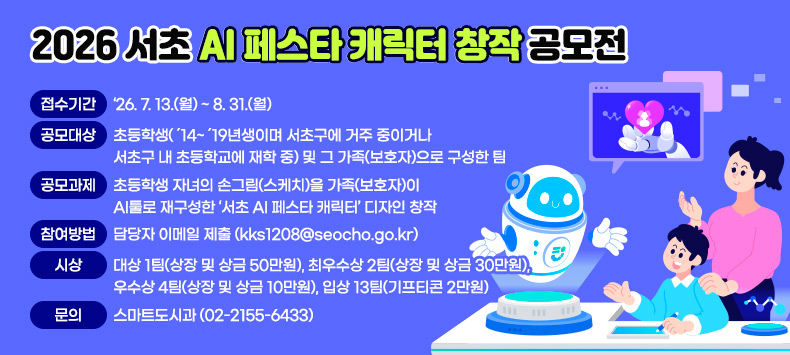 ㅇ 접수기간 : ‘26. 7. 13.(월) ~ 8. 31.(월)
 ㅇ 공모대상 : 초등학생(´14~´19년생이며 서초구에 거주 중이거나 서초구 내 초등학교에 재학 중) 및 그 가족(보호자)으로 구성한 팀
 ㅇ 공모과제 : 초등학생 자녀의 손그림(스케치)을 가족(보호자)이 AI툴로 재구성한 ‘서초 AI 페스타 캐릭터’ 디자인 창작
 ㅇ 참여방법 : 담당자 이메일 제출 (kks1208@seocho.go.kr)
 ㅇ 시    상 : 대상 1팀(상장 및 상금 50만원), 최우수상 2팀(상장 및 상금 30만원), 우수상 4팀(상장 및 상금 10만원), 입상 13팀(기프티콘 2만원)
 ㅇ 문     의 : 스마트도시과 (02-2155-6433)