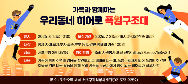  ❍ 행 사 명 : 가족과 함께하는 우리동네 히어로 ‘폭염구조대’
 ❍ 일    시 : 2026. 8. 1.(토) 10:30
 ❍ 모집기간 : 2026. 7. 31(금) 18시 까지(선착순 마감)
 ❍ 대    상 : 형제,자매,모자,부자,조손,부부 등 다양한 형태의 가족 100명
 ❍ 장    소 : 서초구청 2층 대강당
 ❍ 내    용 : 가족이 함께 주변의 영웅을 발견하고 그 의미를 나누며, 폭염구조대가 되어 폭염에 취약한 이웃을 위한 나눔 활동을 통해 우리 가족도 누군가에게 힘이 되는 히어로가 되고자 함
 ❍ 참여방법 : 1365 자원봉사 포털 신청(https://brr.kr/6i3w8t)
 ❍ 문    의 : 카카오톡 채널 ‘서초구자원봉사센터’(02-573-9252)