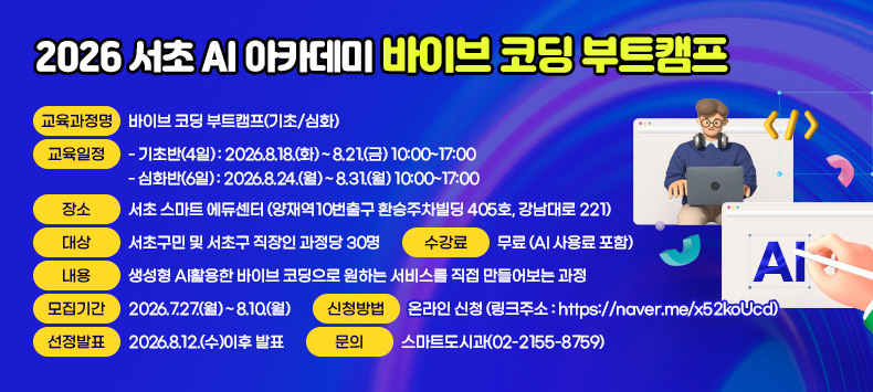 ▶ 교육과정명 : 바이브 코딩 부트캠프(기초/심화)
 ▶ 교육일정
   - 기초반(4일) : 2026.8.18.(화) ~ 8.21.(금) 10:00~17:00
   - 심화반(6일) : 2026.8.24.(월) ~ 8.31.(월) 10:00~17:00
 ▶ 장소 : 서초 스마트 에듀센터 (양재역10번출구 환승주차빌딩 405호, 강남대로 221)
 ▶ 대상 : 서초구민 및 서초구 직장인 과정당 30명
 ▶ 내용 : 생성형 AI활용한 바이브 코딩으로 원하는 서비스를 직접 만들어보는 과정
 ▶ 수강료 : 무료 (AI 사용료 포함)
 ▶ 모집기간 : 2026.7.27.(월) ~ 8.10.(월)
 ▶ 신청방법 : 온라인 신청 (링크주소 : https://naver.me/x52koUcd)
 ▶ 선정발표 : 2026.8.12.(수)이후 발표
 ▶ 문  의: 스마트도시과(02-2155-8759)
