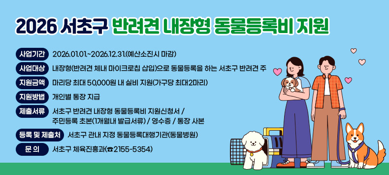 2026 서초구 반려견 내장형 동물등록비 지원


❍ 사업기간 : 2026.01.01.~2026.12.31.(예산소진시 마감)
❍ 사업대상 : 내장형(반려견 체내 마이크로칩 삽입)으로 
             동물등록을 하는 서초구 반려견 주
❍ 지원금액 : 마리당 최대 50,000원 내 실비 지원(가구당 최대2마리)
❍ 지원방법 : 개인별 통장 지급
❍ 제출서류 - 서초구 반려견 내장형 동물등록비 지원신청서
           - 주민등록 초본(1개월내 발급서류)
           - 영수증
           - 통장 사본
❍등록 및 제출처 : 서초구 관내 지정 동물등록대행기관(동물병원)  
❍ 문   의 : 서초구 체육진흥과(☎2155-5354)
