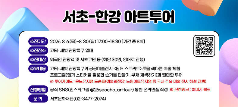 󰏚 서초-한강 아트투어 
  ○ 추진기간 : 2026. 8. 6.(목)~8. 30.(일) 17:00~18:30 [기간 중 8회] 
               ※ 세부일정 포스터 참고
  ○ 추진장소 : 고터‧세빛 관광특구 일대
               ※ 투어코스 : 서울의 24시간화 → <원더스트리트>展, 피카소 벽화 → 반포한강공원
  ○ 추진대상 : 외국인 관광객 및 서초구민 등 (회당 30명, 영어로 진행) 
  ○ 주요내용 : 고터‧세빛 관광특구와 공공미술전시 <원더 스트리트>展을 색다른 예술 체험 프로그램(칠기 스티커를 활용한 손거울 만들기, 부채 채색하기)과 결합한 투어  
                ※ 투어가이드 : 온느뮤지엄 도슨트(예술의전당, 노원아트뮤지엄 등 국내 주요 미술 전시 해설 진행) 
  ○ 신청방법 : 공식 SNS(인스타그램 @26seocho_arttour) 통한 온라인폼 작성
           ※ 신청링크 : https://forms.gle/79ij4LCjPzHcHkFVA 
  ○ 문    의 : 서초문화재단(02-3477-2074)