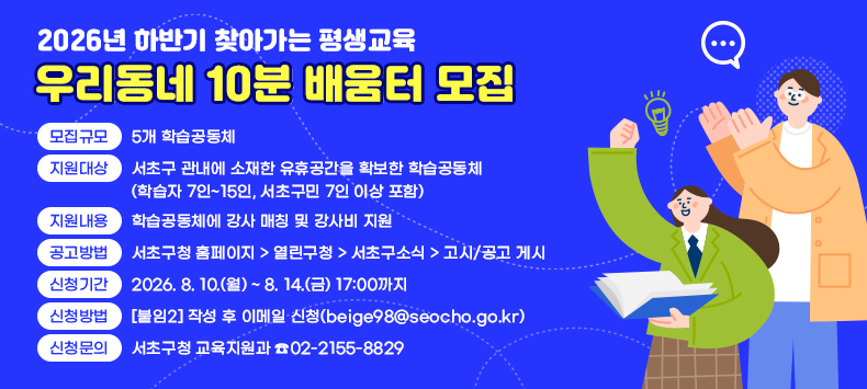 1) 모집규모 : 5개 학습공동체
 2) 지원대상 : 서초구 관내에 소재한 유휴공간을 확보한 학습공동체
              (학습자 7인~15인, 서초구민 7인 이상 포함)
 3) 지원내용 : 학습공동체에 강사 매칭 및 강사비 지원              
 4) 공고방법 : 서초구청 홈페이지 > 열린구청 > 서초구소식 > 고시/공고 게시
 5) 신청기간 : 2026. 8. 10.(월) ~ 8. 14.(금) 17:00까지
 6) 신청방법 : [붙임2] 작성 후 이메일 신청(beige98@seocho.go.kr)
 7) 신청문의 : 서초구청 교육지원과 ☎02-2155-8829