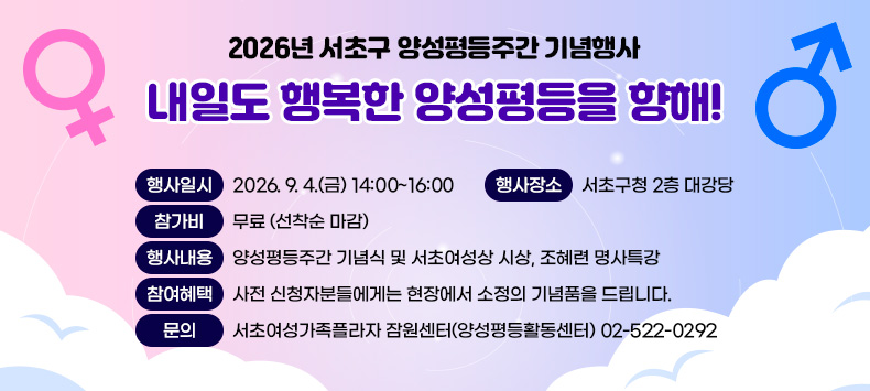 2026년 서초구 양성평등주간 기념행사
<내일도 행복한 양성평등을 향해!>

- 행사일시 : 2026. 9. 4.(금) 14:00~16:00
- 행사장소 : 서초구청 2층 대강당
- 참 가 비 : 무료 (선착순 마감)
- 행사내용 : 양성평등주간 기념식 및 서초여성상 시상, 조혜련 명사특강
- 참여혜택 : 사전 신청자분들에게는 현장에서 소정의 기념품을 드립니다. 
- 문    의 : 서초여성가족플라자 잠원센터(양성평등활동센터) 02-522-0292