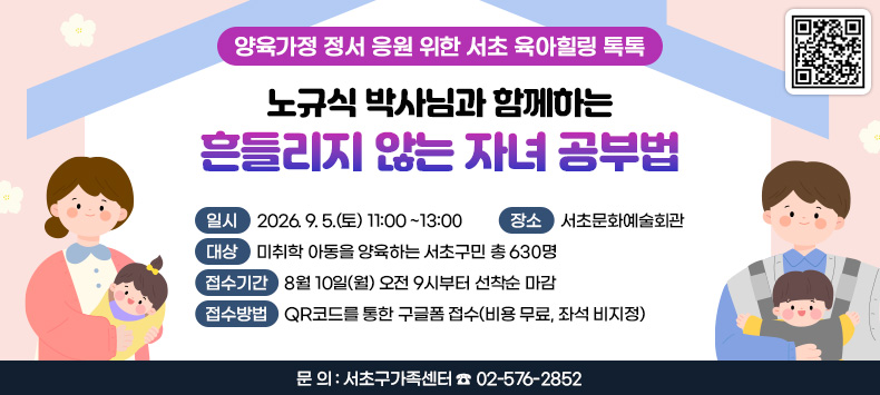 ○ 양육가정 정서 응원 위한 서초 육아힐링 톡톡
   「노규식 박사님과 함께하는 흔들리지 않는 자녀 공부법」
  ‣ 일    시 : 2026. 9. 5.(토) 11:00 ~13:00
  ‣ 장    소 : 서초문화예술회관
  ‣ 대    상 : 미취학 아동을 양육하는 서초구민 총 630명
  ‣ 접수기간 : 8월 10일(월) 오전 9시부터 선착순 마감
  ‣ 접수방법 : QR코드를 통한 구글폼 접수(비용 무료, 좌석 비지정)  
  ‣ 문    의 : 서초구가족센터 ☎ 02-576-2852

(QR코드 링크 - 2026년 서초 육아힐링 톡톡 3차 접수 신청화면으로 이동)
