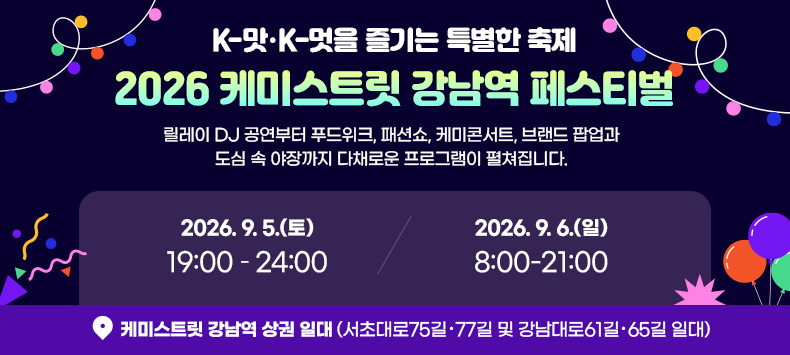 K-맛·K-멋을 즐기는 특별한 축제
2026 케미스트릿 강남역 페스티벌

릴레이 DJ 공연부터 푸드위크, 패션쇼, 케미콘서트,
브랜드 팝업과 도심 속 야장까지 다채로운 프로그램이 펼쳐집니다.

● 2026. 9. 5.(토) 19:00 – 24:00
● 2026. 9. 6.(일) 8:00-21:00
● 케미스트릿 강남역 상권 일대 (서초대로75길·77길 및 강남대로61길·65길 일대)