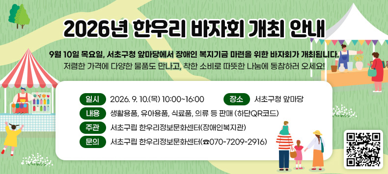 9월 10일 목요일, 서초구청 앞마당에서 장애인 복지기금 마련을 위한 바자회가 개최됩니다.        저렴한 가격에 다양한 물품도 만나고, 착한 소비로 따뜻한 나눔에 동참하러 오세요!
● 일    시 : 2026. 9. 10.(목) 10:00~16:00
● 장    소 : 서초구청 앞마당
● 내    용 : 생활용품, 유아용품, 식료품, 의류 등 판매(하단QR코드)
● 주    관 : 서초구립 한우리정보문화센터(장애인복지관)
● 문    의 : 서초구립 한우리정보문화센터(☎070-7209-2916)

(QR코드 링크 - 서초구립 한우리정보문화센터 블로그로 이동)