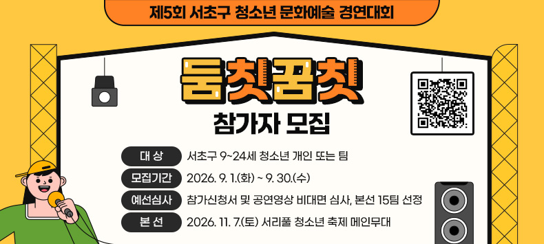 제5회 서초구 청소년 문화예술 경연대회 <둠칫꿈칫>참가자 모집

[QR코드 링크 - 2026년 제5회 서초구 청소년 문화예술 경영대회 둠칫꿈칫 참가 신청화면으로 이동 ]

❍ 대    상 : 서초구 9~24세 청소년 개인 또는 팀
 ❍ 모집기간 : 2026. 9. 1.(화) ~ 9. 30.(수)
 ❍ 예선심사 : 참가신청서 및 공연영상 비대면 심사, 본선 15팀 선정
 ❍ 본    선 : 2026. 11. 7.(토) 서리풀 청소년 축제 메인무대

