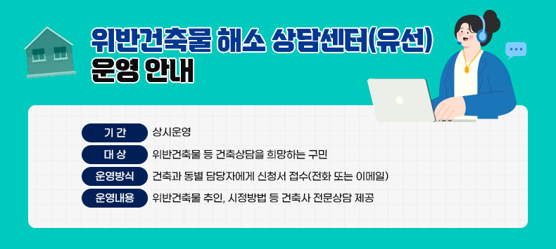 위반건축물 해소 상담센터(유선) 운영 안내
○ 기간 : 상시운영
○ 대상 : 위반건축물 등 건축상담을 희망하는 구민
○ 운영방식 : 건축과 동별 담당자에게 신청서 접수(전화 또는 이메일) 
○ 운영내용 : 위반건축물 추인, 시정방법 등 건축사 전문상담 제공