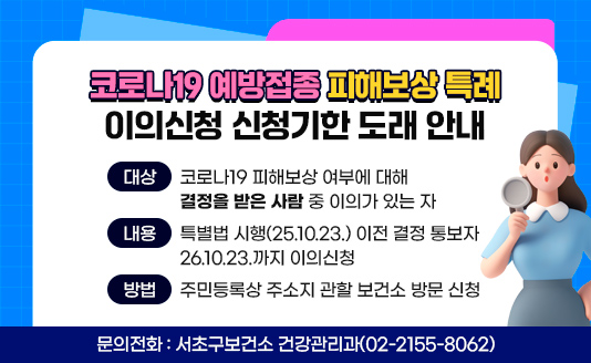  1. 대상 : 코로나19 피해보상 여부에 대해 결정을 받은 사람 중 이의가 있는 자
 2. 내용 : 특별법 시행(25.10.23.) 이전 결정 통보자 26.10.23.까지 이의신청
 3. 방법 : 주민등록상 주소지 관할 보건소 방문 신청
 4. 문의전화 : 서초구보건소 건강관리과(02-2155-8062)