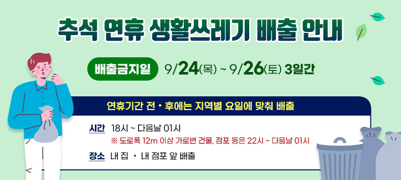 「추석 연휴 생활쓰레기 배출 안내」
 ○ 배출금지일 : 9/24(목) ~ 9/26(토) 3일간
   - 연휴기간 전·후에는 지역별 요일에 맞춰 배출
   - 시 간 : 18시 ~ 다음날 01시
     ※ 도로폭 12m 이상 가로변 건물, 점포 등은 22시 ~ 다음날 01시
   - 장 소 : 내 집 · 내 점포 앞 배출