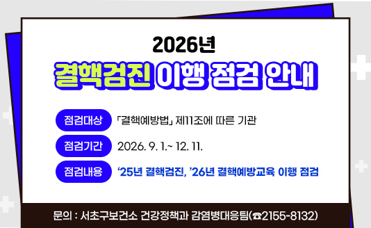<2026년 결핵검진 이행 점검 안내>

o 점검대상 : 「결핵예방법」 제11조에 따른 기관
o 점검기간 : 2026. 9. 1.~ 12. 11.
o 점검내용 : ‘25년 결핵검진, ’26년 결핵예방교육 이행 점검
o 문    의 : 서초구보건소 건강정책과 감염병대응팀(☎2155-8132) 