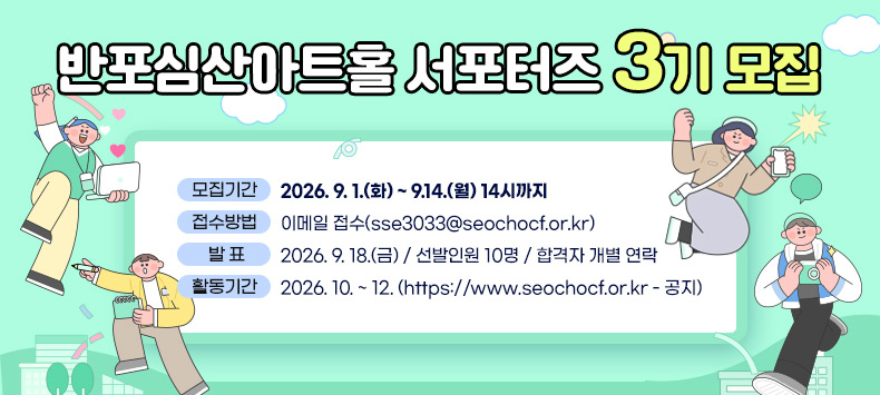 반포심산아트홀 서포터즈 3기 모집

 ❍ 모집기간 : 2026. 9. 1.(화) ~ 9.14.(월) 14시까지
 ❍ 접수방법 : 이메일 접수(sse3033@seochocf.or.kr)
 ❍ 발    표 : 2026. 9. 18.(금) / 선발인원 10명 / 합격자 개별 연락
 ❍ 활동기간 : 2026. 10. ~ 12. (https://www.seochocf.or.kr - 공지)