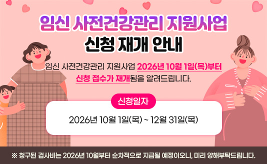 임신 사전건강관리 지원사업 신청 재개 안내

임신 사전건강관리 지원사업 2026년 10월 1일(목)부터 신청 접수가 재개됨을 알려드립니다.
▶ 신청일자: 2026년 10월 1일(목) ~ 12월 31일(목)

※ 청구된 검사비는 2026년 10월부터 순차적으로 지급될 예정이오니, 미리 양해부탁드립니다.