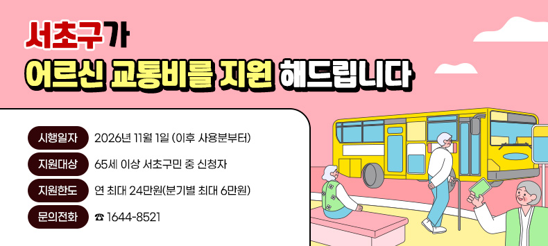 “서초구”가 어르신 교통비를 지원 해드립니다
○ 시행일자 : 2026년 11월 1일 (이후 사용분부터)
   ○ 지원대상 : 65세 이상 서초구민 중 신청자
   ○ 지원한도 : 연 최대 24만원(분기별 최대 6만원)
   ○ 문의전화 : ☎ 1644-8521 