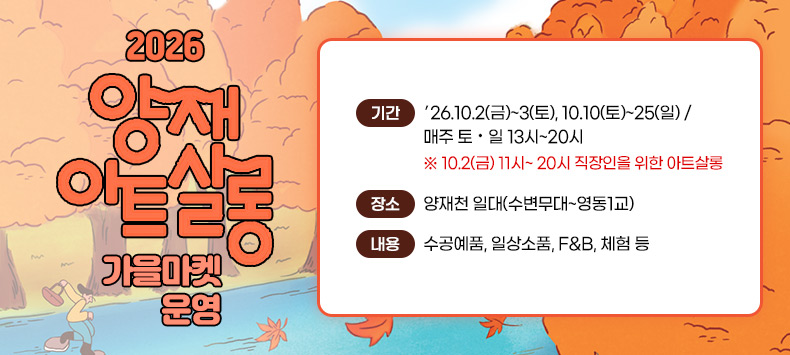 0 2026 양재아트살롱 가을마켓 운영

  - 기 간 : ′26.10.2(금)~3(토), 10.10(토)~25(일) / 매주 토·일 13시~20시 
           ※ 10.2(금) 11시~ 20시 직장인을 위한 아트살롱 
  - 장 소 : 양재천 일대(수변무대~영동1교)
 0 내    용: 수공예품, 일상소품, F&B, 체험 등
