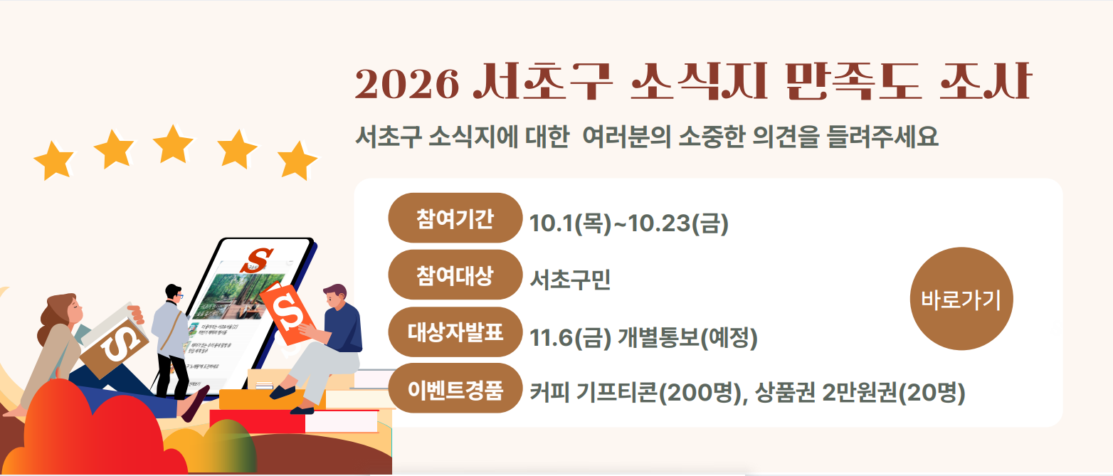 2026 서초구 소식지 만족도 조사
서초구 소식지에 대한 여러분의 소중한 의견을 들려주세요

참여기간 10.1(목)~10.23(금)
참여대상 서초구민
대상자발표 11.6(금) 개별통보(예정)
이벤트경품 커피 기프티콘(200명), 상품권 2만원권(20명) 
바로가기
