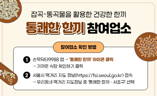 잡곡・통곡물을 활용한 건강한 한끼 『통쾌한 한끼』 참여업소

○ 참여업소 확인 방법
- 손목닥터9988 앱 → ‘통쾌한 한끼’ 아이콘 클릭 → 가까운 식당 확인하기 클릭

- 서울시 먹거리 지도 정보(https://fsi.seoul.go.kr) 접속 → 우리동네 먹거리 지도정보 중 ‘통쾌한 한끼 – 서초구’ 선택
