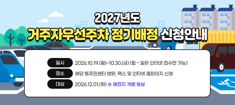 2027년도 거주자우선주차 정기배정 신청안내

- 신청기간 : 2026.10.19.(월)~10.30.(금) (토·일은 인터넷 접수만 가능)
- 신청방법 : 해당 동주민센터 방문, 팩스 및 인터넷 홈페이지 신청
- 배정자 발표 : 2026.12.01.(화) ※ 배정자 개별 통보