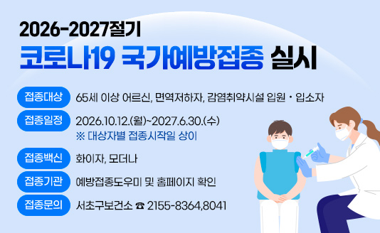  2026-2027절기 코로나19 국가예방접종 실시

▶접종대상 : 65세 이상 어르신, 면역저하자, 감염취약시설 입원·입소자
▶접종일정 : 2026.10.12.(월)~2027.6.30.(수) ※ 대상자별 접종시작일 상이
▶접종백신 : 화이자, 모더나
▶접종기관 : 예방접종도우미 및 홈페이지 확인
▶접종문의 : 서초구보건소 ☎ 2155-8364,8041