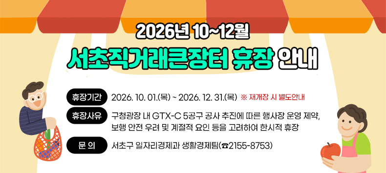 2026년 10~12월 서초직거래큰장터 휴장 안내

□ 『2026년 10~12월 서초직거래큰장터』 휴장 안내 
    ❍ 휴장기간 : 2026. 10. 01.(목) ~ 2026. 12. 31.(목)  
        ※ 재개장 시 별도안내
    ❍ 휴장사유 : 구청광장 내 GTX-C 5공구 공사 추진에 따른 행사장 운영 제약, 보행 안전 우려 및 계절적 요인 등을 고려하여 한시적 휴장
    ❍ 문    의 : 서초구 일자리경제과 생활경제팀(☎2155-8753)  