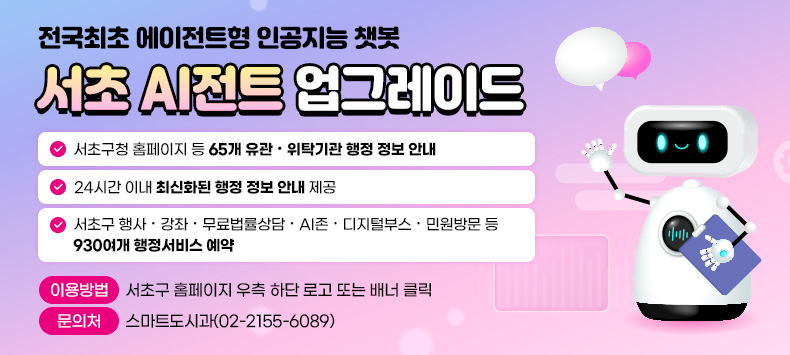  전국최초 에이전트형 인공지능 챗봇 「서초 AI전트」 업그레이드

- 서초구청 홈페이지 등 65개 유관‧위탁기관 행정 정보 안내!
 - 24시간 이내 최신화된 행정 정보 안내 제공!
 - 서초구 행사‧강좌‧무료법률상담‧AI존‧디지털부스‧민원방문 등 930여개 행정서비스 예약
○ 이용방법: 서초구 홈페이지 우측 하단 로고 또는 chat.seocho.go.kr를 통해 접속
○ 문 의 처: 스마트도시과(02-2155-6089)
