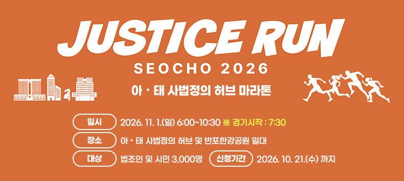  JUSTICE RUN SEOCHO 2026 (아·태 사법정의 허브 마라톤)

 - 일    시 : 2026. 11. 1.(일) 6:00~10:30  ※ 경기시작 : 7:30
 - 장    소 : 아·태 사법정의 허브 및 반포한강공원 일대
 - 대    상 : 법조인 및 시민 3,000명
 - 신청기간 : 2026. 10. 21.(수) 까지