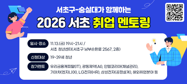 서초구-숭실대가 함께하는 2026 서초 취업 멘토링
 
○ 일시・장소 : 11.13.(금) 19시~21시 / 서초 청년센터(서초구 남부순환로 2567, 2층)

○ 신청대상 : 19~39세 청년

○ 참가멘토 : 우리금융캐피탈(IT), 광동제약(AI), 인텔코리아(채널관리), 기아차(엔지니어), LG전자(HR), 삼성전자(공정설계), 해외취업분야 등

 
 
 
 