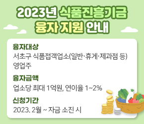 2023년 식품진흥기금 융자 지원 안내

○ 융자대상 : 서초구 식품접객업소(일반‧휴게‧제과점 등) 영업주  
○ 융자금액 : 업소당 최대 1억원, 연이율 1~2%     
○ 신청기간 : 2023. 2월 ~ 자금 소진 시
