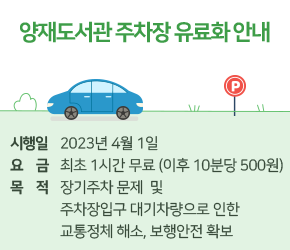 양재도서관 주차장 유료화 안내

  - 시행일 : 2023. 4. 1.
  - 요  금 : 최초 1시간 무료(이후 10분당 500원)
  - 목  적 : 장기주차 문제 및 주차장 입구 대기차량으로 인한 교통정체 해소, 보행안전 확보
