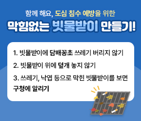 함께 해요, 도심 침수 예방을 위한 막힘없는 빗물받이 만들기!


- 빗물받이에 담배꽁초 쓰레기 버리지 않기
- 빗물받이 위에 덮개 놓지 않기

- 쓰레기, 낙엽 등으로 막힌 빗물받이를 보면 구청에 알리기

 
