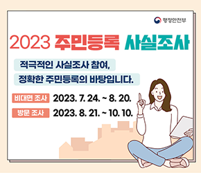 2023년 주민등록 사실조사

적극적인 사실조사 참여, 정확한 주민등록의 바탕입니다.
 비대면조사 2023.7.24.~8.20.
 방문조사   2023.8.21.~10.10.