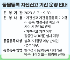 < 동물등록 자진신고 기간 운영 안내 >

  

○ 운영기간 : 2023. 8. 7. ~ 9. 30. 

○ 운영내용

- 자진신고 기간 동물등록 미이행(미등록, 변경사항 미신고) 시정 시 과태료 면제

- 자진신고 기간 이후 집중단속(10월) 실시 예정 

○ 동물등록 대상 : 생후 2개월령 이상 반려견(법적 의무)

○ 동물등록 방법 : 반려견과 동물등록 대행기관 방문(내장형 또는 외장형 선택)

○ 변경신고 대상

- 등록동물을 잃어버린 경우

- 소유자 변경, 소유자 이름 ․ 주소 ․ 전화번호 ․ 주민등록번호 변경

- 등록동물을 국내에서 기르지 않는 경우

- 등록동물이 죽은 때

- 잃어버린 동물을 되찾은 때

- 외장형 등록칩 분실 ․ 파손

○ 변경신고 방법 : 동물등록 대행기관 방문 신청 또는 온라인 신고

○ 절차문의 : 서초구청 일자리경제과 동물복지팀 (☎02-2155-8756)



 

