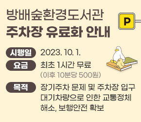○ 방배숲환경도서관 주차장 유료화 안내

- 시행일 : 2023. 10. 1.

- 요 금 : 최초 1시간 무료(이후 10분당 500원)

- 목 적 : 장기주차 문제 및 주차장 입구 대기차량으로 인한 교통정체 해소, 보행안전 확보

