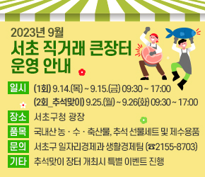 □ 2023년 9월 서초 직거래 큰장터 운영 안내
  - 일    시 : (1회차) 2023. 9.14.(목) ~ 9.15.(금) 09:30 ~ 17:00
              (2회차_추석맞이) 2023. 9.25.(월) ~ 9.26(화) 09:30 ~ 17:00
  - 장    소 : 서초구청 광장
  - 품    목 : 국내산 농ㆍ수ㆍ축산물, 추석 선물세트 및 제수용품
  - 참    여 : 24개단체 49여개 농가(업체)
              (자매결연도시, 지역농협, 말죽거리 골목형상점가)
  - 규    모 : 천막(6m X 3m) 30동 내외, 식육판매차량 1대
  - 문    의 : 서초구 일자리경제과 생활경제팀(☎2155-8703)
  - 기    타 : 추석맞이 장터 개최시 특별 이벤트 진행
