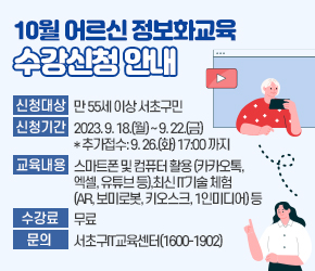 10월 어르신 정보화교육 수강신청 안내

신청대상 : 만 55세 이상 서초구민
 신청기간 : 2023. 9. 18.(월) ~ 9. 22.(금) *추가접수: 9. 26.(화) 17:00 까지
 교육내용 : 스마트폰 및 컴퓨터 활용 (카카오톡, 엑셀, 유튜브 등),
           최신 IT기술 체험 (AR, 보미로봇, 키오스크, 1인미디어) 등
 수 강 료 : 무료
 문    의 : 서초구IT교육센터(1600-1902)