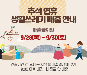  『추석 연휴 생활쓰레기 배출 안내』

 ○ 배출금지일 : 9/28(목) ~ 9/30(토)

  - 연휴기간 전·후에는 지역별 배출일정에 맞게
    18:00 이후 내집 · 내점포 앞 배출