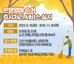 □ 사 업 명: 은행열매 수거 즉시처리 서비스 실시
□ 기 간: 2023. 9. 19.(화) ~ 2023. 11. 30.(목)
□ 대 상: 논현로 등 33개 노선 은행나무(암나무) 총 904주
□ 접수방법: 다산120콜센터, 상담민원, 전화민원(02-2155-6894) 등
□ 운영방법: 민원접수 후 24시간 이내 처리(근무일 기준)
