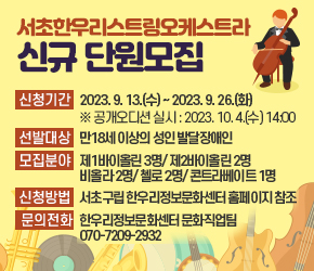 서초한우리스트링오케스트라 신규 단원모집
 ○ 신청기간 : 2023. 9. 13.(수) ~ 2023. 9. 26.(화) 
   ※ 공개오디션 실시 : 2023. 10. 4.(수) 14:00
 ○ 선발대상 : 만18세 이상의 성인 발달장애인 
 ○ 모집분야 : 제1바이올린 3명/ 제2바이올린 2명
             비올라 2명/ 첼로 2명/ 콘트라베이트 1명
 ○ 신청방법 : 서초구립 한우리정보문화센터 홈페이지 참조 
 ○ 문의전화 : 한우리정보문화센터 문화직업팀 070-7209-2932