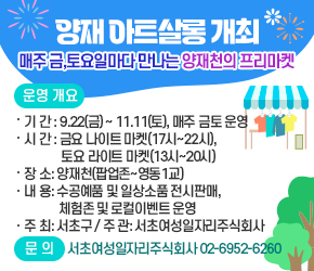 양재 아트살롱 개최



 


매주 금,토요일마다 만나는 양재천의 프리마켓

  
 



0 운영 개요

- 기 간 : 9.22(금) ~ 11.11(토), 매주 금토 운영

시 간 : 금요 나이트 마켓(17시~22시), 토요 라이트 마켓(13시~20시)

- 장 소: 양재천(팝업존~영동1교)

- 내 용: 수공예품 및 일상소품 전시판매, 체험존 및 로컬이벤트 운영

- 주 최: 서초구 / 주 관: 서초여성일자리주식회사

  

0 문 의:서초여성일자리주식회사 02-6952-6260



 
