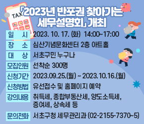 「2023년 반포권 찾아가는 세무설명회」개최


○ 일    시 : 2023. 10. 17. (화)  14:00~17:00            
   ○ 장    소 : 심산기념문화센터 2층 아트홀
   ○ 대    상 : 서초구민 누구나
   ○ 모집인원 : 선착순 300명
   ○ 신청기간 : 2023.09.25.(월) ~ 2023.10.16.(월)
   ○ 신청방법 : 유선접수 및 홈페이지 예약
   ○ 강의내용 : 취득세, 종합부동산세, 양도소득세, 증여세, 상속세 등 
   ○ 문의전화 : 서초구청 세무관리과 (☎ 02-2155-7370~5)