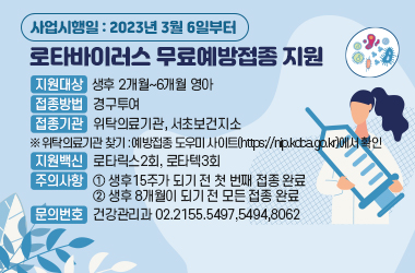  - 지원대상 : 생후 2개월~6개월 영아
 - 접종방법 : 경구투여
 - 접종기관 : 위탁의료기관, 서초보건지소 
  ※ 위탁의료기관 찾기 : 예방접종 도우미 사이트(https://nip.kdca.go.kr)에서 확인
 - 지원 백신 : 로타릭스2회, 로타텍3회
 - 주의사항  ① 생후15주가 되기 전 첫 번째 접종 완료
             ② 생후 8개월이 되기 전 모든 접종 완료
 - 문의번호 : 건강관리과 02.2155.5497,5494,8062
