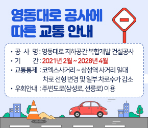 영동대로 공사에 따른 교통 안내

공사명 : 영동대로 지하공간 복합개발 건설공사
기간 : 2021년 2월 ~ 2028년 4월 
교통통제 :코엑스사거리 ~ 삼성역 사거리 일대 
          차로 선형 변경 및 일부 차로수가 감소
우회안내 : 주변도로(삼성로, 선릉로) 이용
