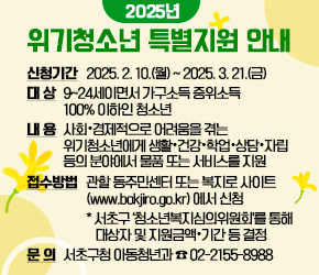  ★ 2025년 위기청소년 특별지원 안내★ 
○신청기간 : 2025. 2. 10.(월) ~ 2025. 3. 21.(금)
○대 상 : 9~24세이면서 가구소득 중위소득 100% 이하인 청소년  
○내 용 : 사회·경제적으로 어려움을 겪는 위기청소년에게 생활·건강·학업·상담·자립 등의 분야에서 물품 또는 서비스를 지원
○접수방법 : 관할 동주민센터 또는 복지로 사이트(www.bokjiro.go.kr) 에서 신청
 * 서초구 ‘청소년복지심의위원회’를 통해 대상자 및 지원금액·기간 등 결정
○ 문 의 : 서초구청 아동청년과 ☎02-2155-8988 
 