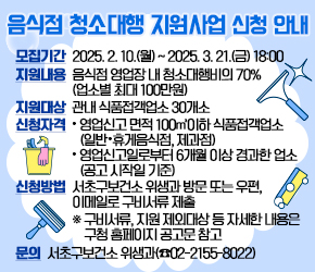  - 모집기간 : 2025. 2. 10.(월) ~ 2025. 3. 21.(금) 18:00
 - 지원내용 : 음식점 영업장 내 청소대행비의 70% (업소별 최대 100만원)
 - 지원대상 : 관내 식품접객업소 30개소
 - 신청자격
  · 영업신고 면적 100㎡이하 식품접객업소(일반·휴게음식점, 제과점)
  · 영업신고일로부터 6개월 이상 경과한 업소(공고 시작일 기준)  
 - 신청방법 : 서초구보건소 위생과 방문 또는 우편, 이메일로 구비서류 제출
   ※ 구비서류, 지원 제외대상 등 자세한 내용은 구청 홈페이지 공고문 참고
 - 문의 : 서초구보건소 위생과(☎02-2155-8022)