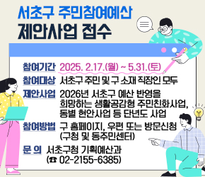 서초구 주민참여예산 제안사업 접수

○ 참여기간 : 2025. 2.17.(월) ~ 5.31.(토)
○ 참여대상 : 서초구 주민 및 구 소재 직장인 모두
○ 제안사업 : 2026년 서초구 예산 반영을 희망하는 생활공감형 주민친화사업,
             동별 현안사업 등 단년도 사업
○ 참여방법 : 구 홈페이지, 우편 또는 방문신청(구청 및 동주민센터) 
○ 문    의 : 서초구청 기획예산과 (☎ 02-2155-6385)
